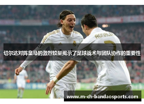 切尔达对阵皇马的激烈较量揭示了足球战术与团队协作的重要性