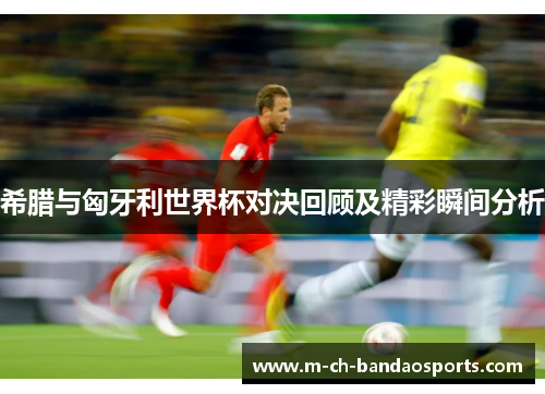 希腊与匈牙利世界杯对决回顾及精彩瞬间分析