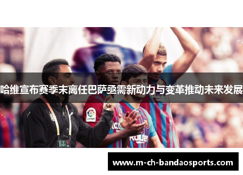 哈维宣布赛季末离任巴萨亟需新动力与变革推动未来发展